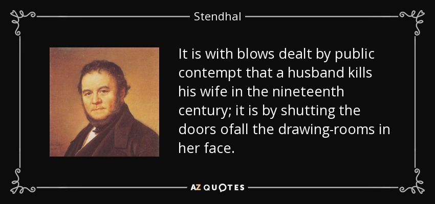 It is with blows dealt by public contempt that a husband kills his wife in the nineteenth century; it is by shutting the doors ofall the drawing-rooms in her face. - Stendhal