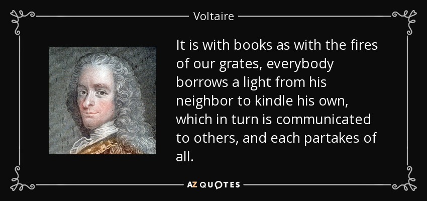 It is with books as with the fires of our grates, everybody borrows a light from his neighbor to kindle his own, which in turn is communicated to others, and each partakes of all. - Voltaire