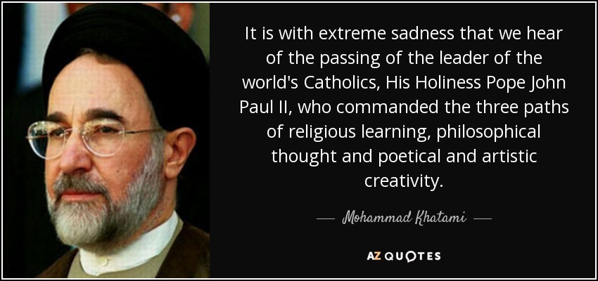 It is with extreme sadness that we hear of the passing of the leader of the world's Catholics, His Holiness Pope John Paul II, who commanded the three paths of religious learning, philosophical thought and poetical and artistic creativity. - Mohammad Khatami