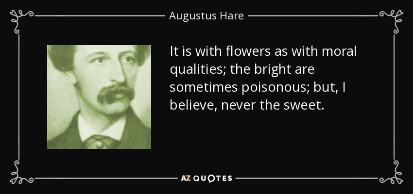 It is with flowers as with moral qualities; the bright are sometimes poisonous; but, I believe, never the sweet. - Augustus Hare