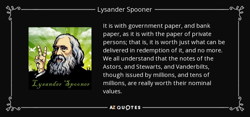 It is with government paper, and bank paper, as it is with the paper of private persons; that is, it is worth just what can be delivered in redemption of it, and no more. We all understand that the notes of the Astors, and Stewarts, and Vanderbilts, though issued by millions, and tens of millions, are really worth their nominal values. - Lysander Spooner