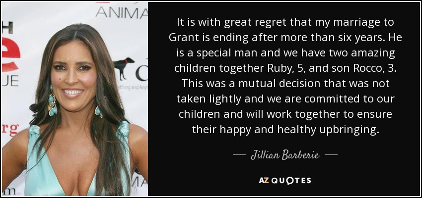 It is with great regret that my marriage to Grant is ending after more than six years. He is a special man and we have two amazing children together Ruby, 5, and son Rocco, 3. This was a mutual decision that was not taken lightly and we are committed to our children and will work together to ensure their happy and healthy upbringing. - Jillian Barberie
