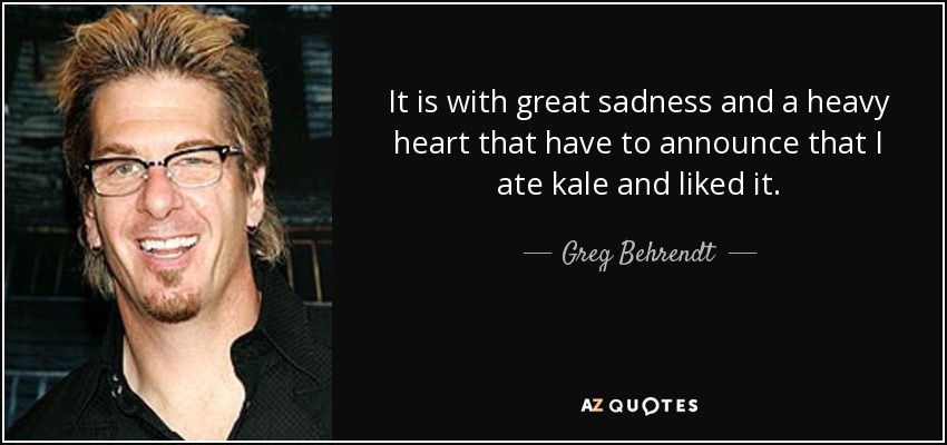 It is with great sadness and a heavy heart that have to announce that I ate kale and liked it. - Greg Behrendt