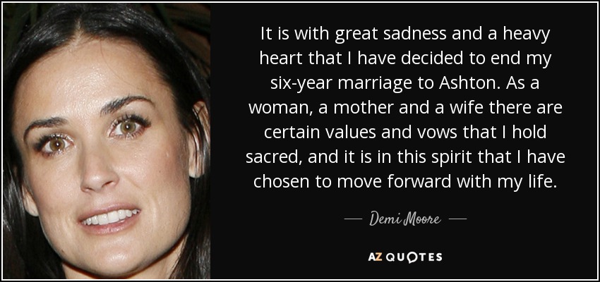 It is with great sadness and a heavy heart that I have decided to end my six-year marriage to Ashton. As a woman, a mother and a wife there are certain values and vows that I hold sacred, and it is in this spirit that I have chosen to move forward with my life. - Demi Moore