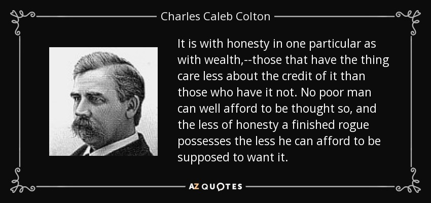 It is with honesty in one particular as with wealth,--those that have the thing care less about the credit of it than those who have it not. No poor man can well afford to be thought so, and the less of honesty a finished rogue possesses the less he can afford to be supposed to want it. - Charles Caleb Colton