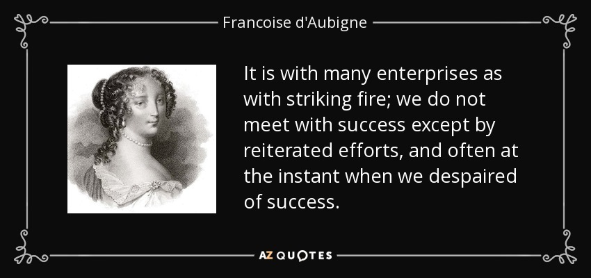 It is with many enterprises as with striking fire; we do not meet with success except by reiterated efforts, and often at the instant when we despaired of success. - Francoise d'Aubigne, Marquise de Maintenon