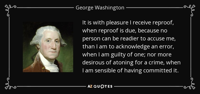 It is with pleasure I receive reproof, when reproof is due, because no person can be readier to accuse me, than I am to acknowledge an error, when I am guilty of one; nor more desirous of atoning for a crime, when I am sensible of having committed it. - George Washington
