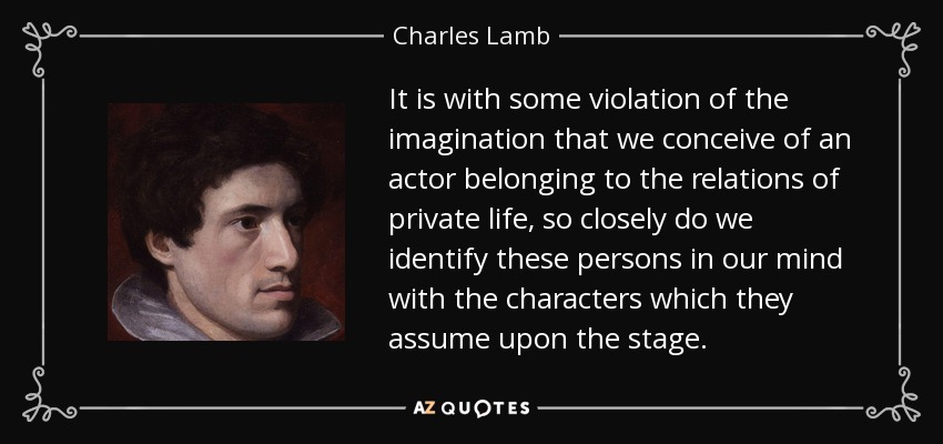 It is with some violation of the imagination that we conceive of an actor belonging to the relations of private life, so closely do we identify these persons in our mind with the characters which they assume upon the stage. - Charles Lamb