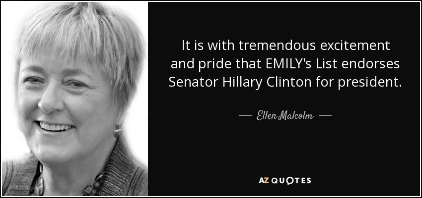 It is with tremendous excitement and pride that EMILY's List endorses Senator Hillary Clinton for president. - Ellen Malcolm