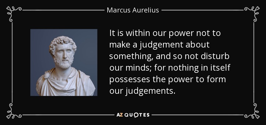It is within our power not to make a judgement about something, and so not disturb our minds; for nothing in itself possesses the power to form our judgements. - Marcus Aurelius