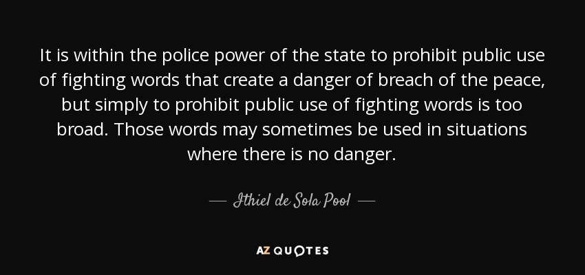 It is within the police power of the state to prohibit public use of fighting words that create a danger of breach of the peace, but simply to prohibit public use of fighting words is too broad. Those words may sometimes be used in situations where there is no danger. - Ithiel de Sola Pool