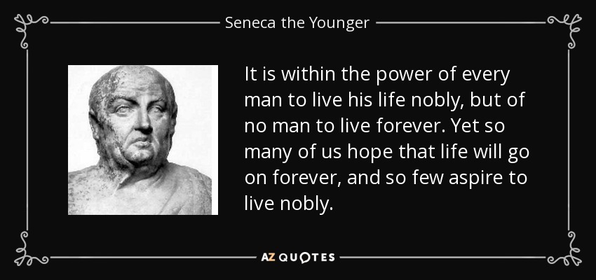 It is within the power of every man to live his life nobly, but of no man to live forever. Yet so many of us hope that life will go on forever, and so few aspire to live nobly. - Seneca the Younger