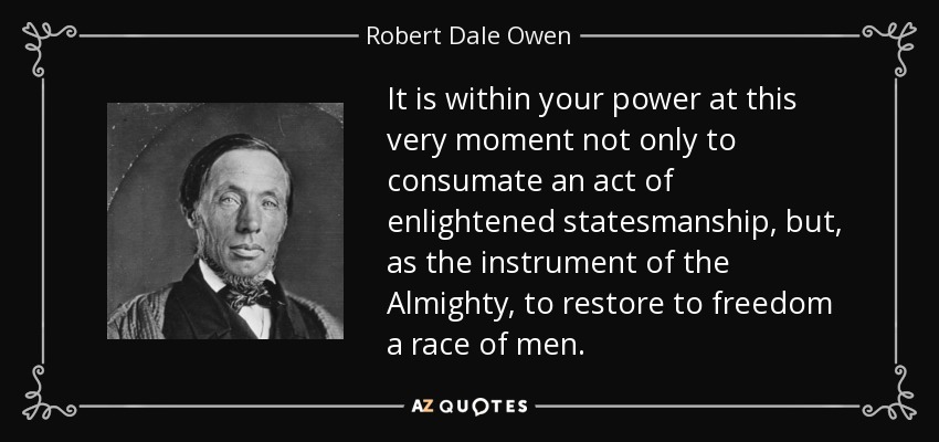 It is within your power at this very moment not only to consumate an act of enlightened statesmanship, but, as the instrument of the Almighty, to restore to freedom a race of men. - Robert Dale Owen