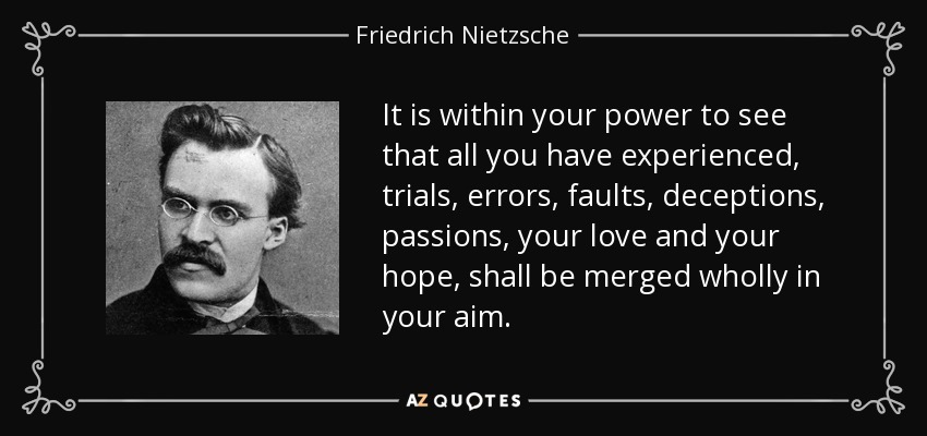 It is within your power to see that all you have experienced, trials, errors, faults, deceptions, passions, your love and your hope, shall be merged wholly in your aim. - Friedrich Nietzsche