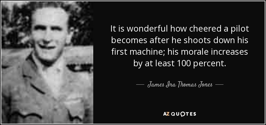 It is wonderful how cheered a pilot becomes after he shoots down his first machine; his morale increases by at least 100 percent. - James Ira Thomas Jones