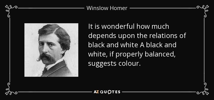 It is wonderful how much depends upon the relations of black and white A black and white, if properly balanced, suggests colour. - Winslow Homer