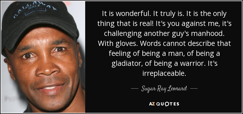 It is wonderful. It truly is. It is the only thing that is real! It's you against me, it's challenging another guy's manhood. With gloves. Words cannot describe that feeling of being a man, of being a gladiator, of being a warrior. It's irreplaceable. - Sugar Ray Leonard