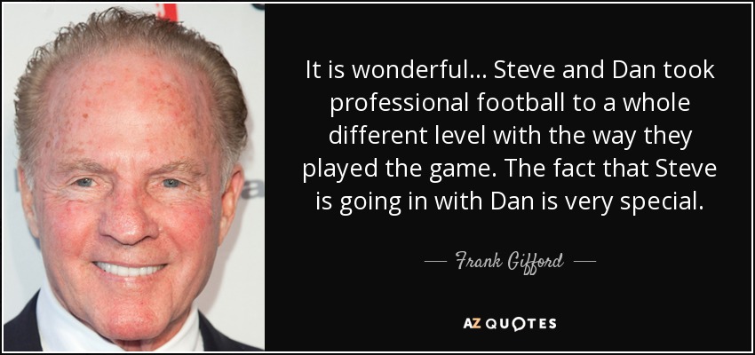 It is wonderful... Steve and Dan took professional football to a whole different level with the way they played the game. The fact that Steve is going in with Dan is very special. - Frank Gifford