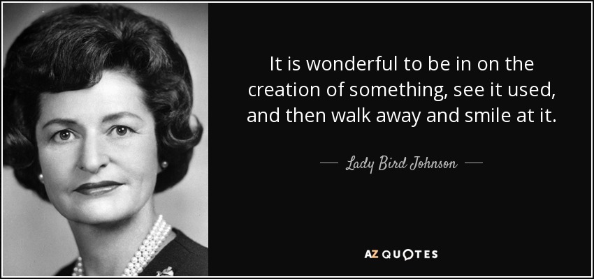 It is wonderful to be in on the creation of something, see it used, and then walk away and smile at it. - Lady Bird Johnson