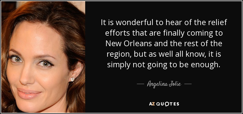 It is wonderful to hear of the relief efforts that are finally coming to New Orleans and the rest of the region, but as well all know, it is simply not going to be enough. - Angelina Jolie