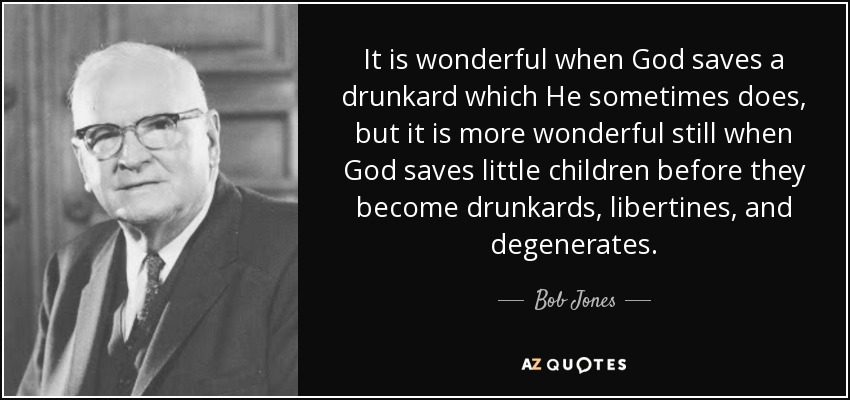 It is wonderful when God saves a drunkard which He sometimes does, but it is more wonderful still when God saves little children before they become drunkards, libertines, and degenerates. - Bob Jones, Sr.
