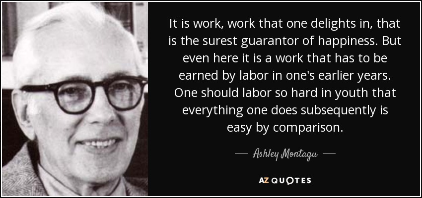 It is work, work that one delights in, that is the surest guarantor of happiness. But even here it is a work that has to be earned by labor in one's earlier years. One should labor so hard in youth that everything one does subsequently is easy by comparison. - Ashley Montagu