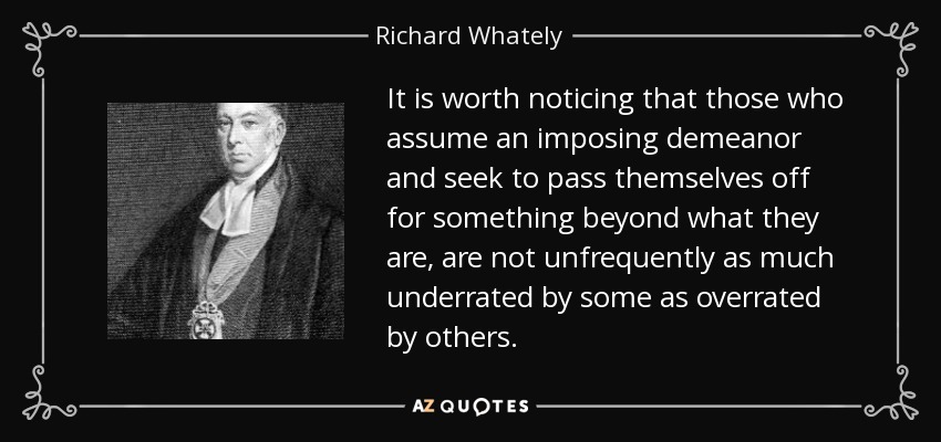 It is worth noticing that those who assume an imposing demeanor and seek to pass themselves off for something beyond what they are, are not unfrequently as much underrated by some as overrated by others. - Richard Whately