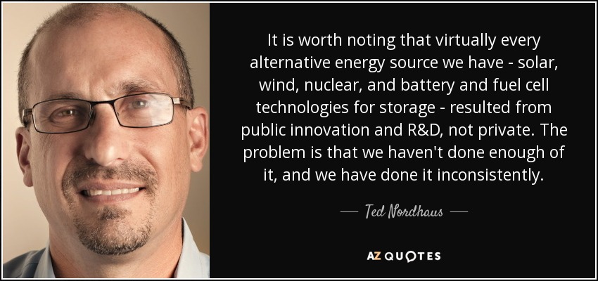 It is worth noting that virtually every alternative energy source we have - solar, wind, nuclear, and battery and fuel cell technologies for storage - resulted from public innovation and R&D, not private. The problem is that we haven't done enough of it, and we have done it inconsistently. - Ted Nordhaus