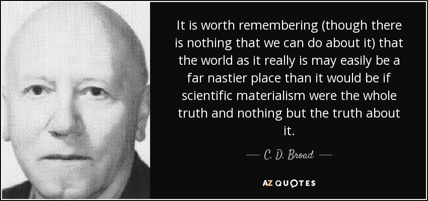 It is worth remembering (though there is nothing that we can do about it) that the world as it really is may easily be a far nastier place than it would be if scientific materialism were the whole truth and nothing but the truth about it. - C. D. Broad