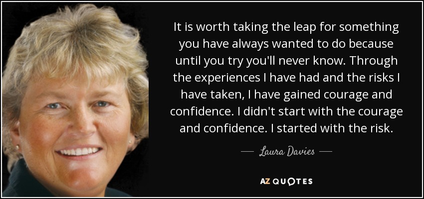 It is worth taking the leap for something you have always wanted to do because until you try you'll never know. Through the experiences I have had and the risks I have taken, I have gained courage and confidence. I didn't start with the courage and confidence. I started with the risk. - Laura Davies