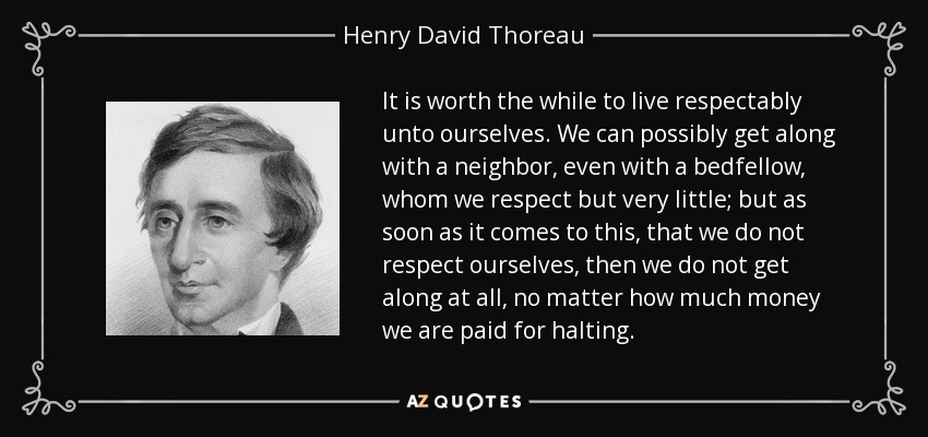 It is worth the while to live respectably unto ourselves. We can possibly get along with a neighbor, even with a bedfellow, whom we respect but very little; but as soon as it comes to this, that we do not respect ourselves, then we do not get along at all, no matter how much money we are paid for halting. - Henry David Thoreau