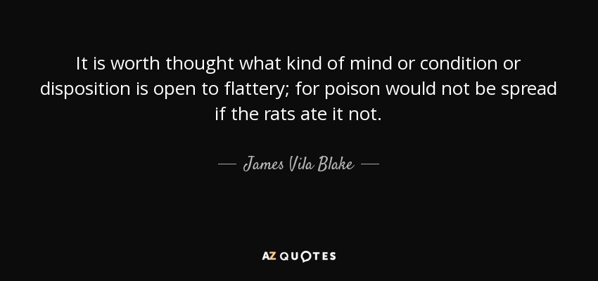 It is worth thought what kind of mind or condition or disposition is open to flattery; for poison would not be spread if the rats ate it not. - James Vila Blake