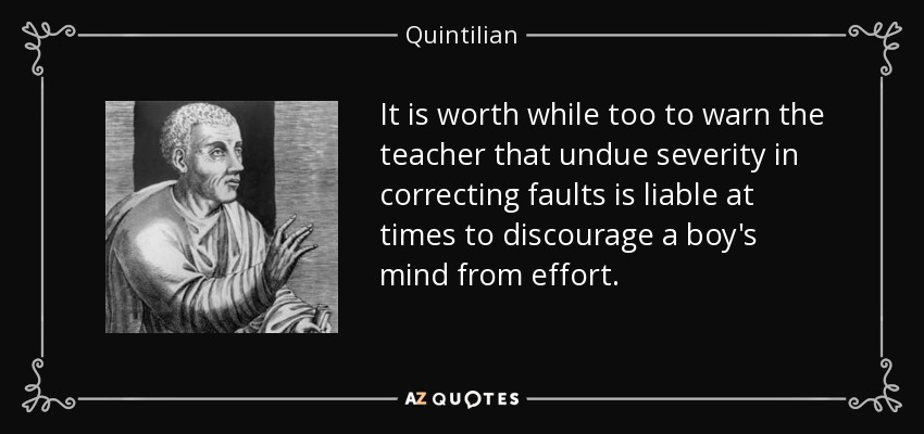 It is worth while too to warn the teacher that undue severity in correcting faults is liable at times to discourage a boy's mind from effort. - Quintilian