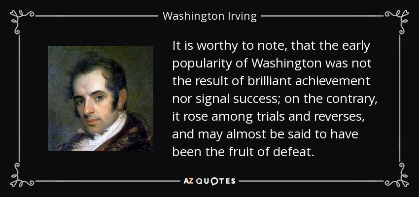 It is worthy to note, that the early popularity of Washington was not the result of brilliant achievement nor signal success; on the contrary, it rose among trials and reverses, and may almost be said to have been the fruit of defeat. - Washington Irving