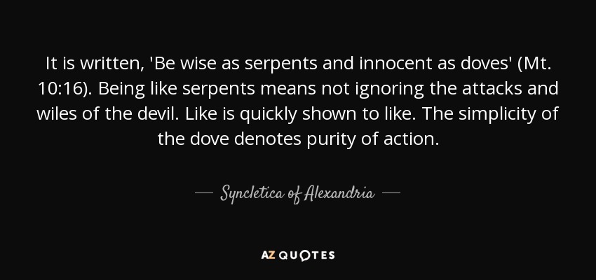 It is written, 'Be wise as serpents and innocent as doves' (Mt. 10:16). Being like serpents means not ignoring the attacks and wiles of the devil. Like is quickly shown to like. The simplicity of the dove denotes purity of action. - Syncletica of Alexandria