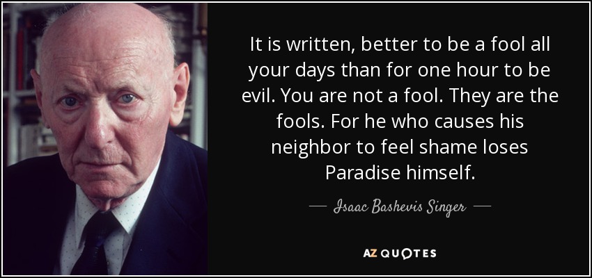 It is written, better to be a fool all your days than for one hour to be evil. You are not a fool. They are the fools. For he who causes his neighbor to feel shame loses Paradise himself. - Isaac Bashevis Singer