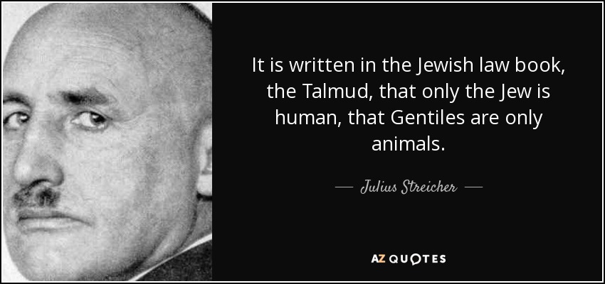 It is written in the Jewish law book, the Talmud, that only the Jew is human, that Gentiles are only animals. - Julius Streicher