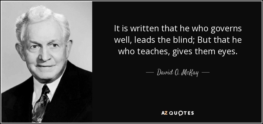 It is written that he who governs well, leads the blind; But that he who teaches, gives them eyes. - David O. McKay