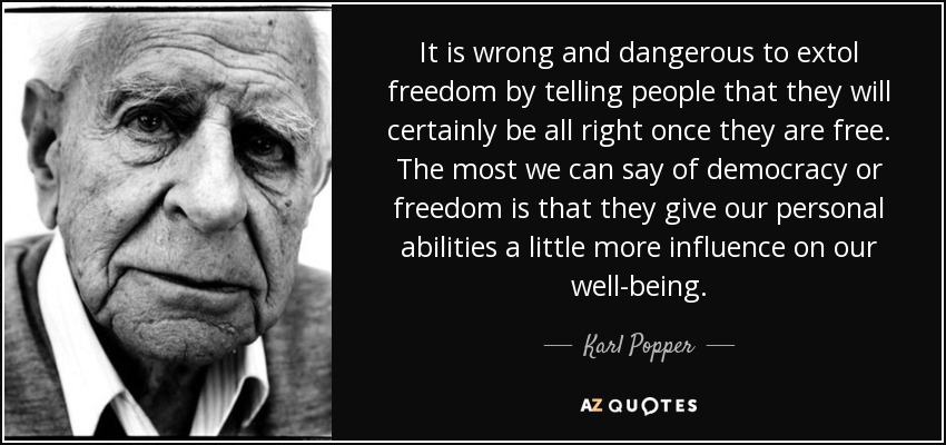 It is wrong and dangerous to extol freedom by telling people that they will certainly be all right once they are free. The most we can say of democracy or freedom is that they give our personal abilities a little more influence on our well-being. - Karl Popper