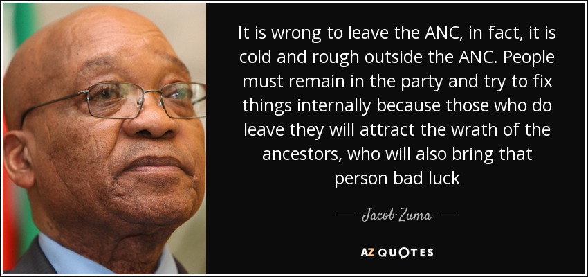 It is wrong to leave the ANC, in fact, it is cold and rough outside the ANC. People must remain in the party and try to fix things internally because those who do leave they will attract the wrath of the ancestors, who will also bring that person bad luck - Jacob Zuma