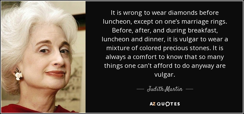 It is wrong to wear diamonds before luncheon, except on one’s marriage rings. Before, after, and during breakfast, luncheon and dinner, it is vulgar to wear a mixture of colored precious stones. It is always a comfort to know that so many things one can’t afford to do anyway are vulgar. - Judith Martin