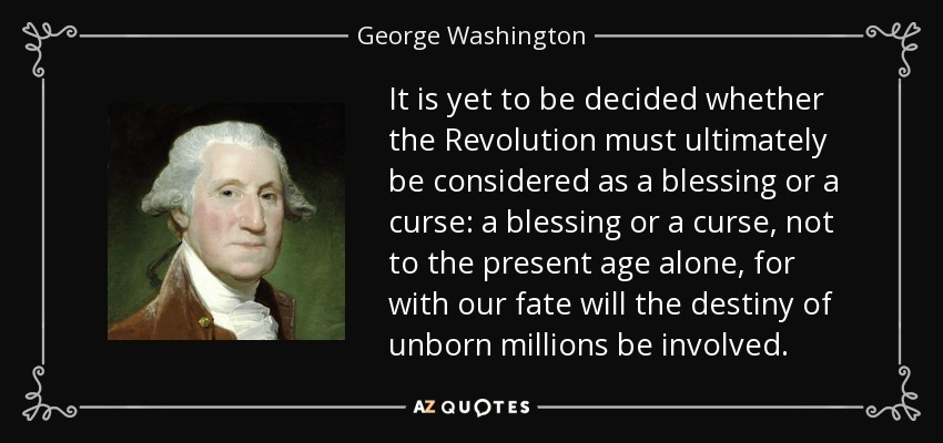 It is yet to be decided whether the Revolution must ultimately be considered as a blessing or a curse: a blessing or a curse, not to the present age alone, for with our fate will the destiny of unborn millions be involved. - George Washington