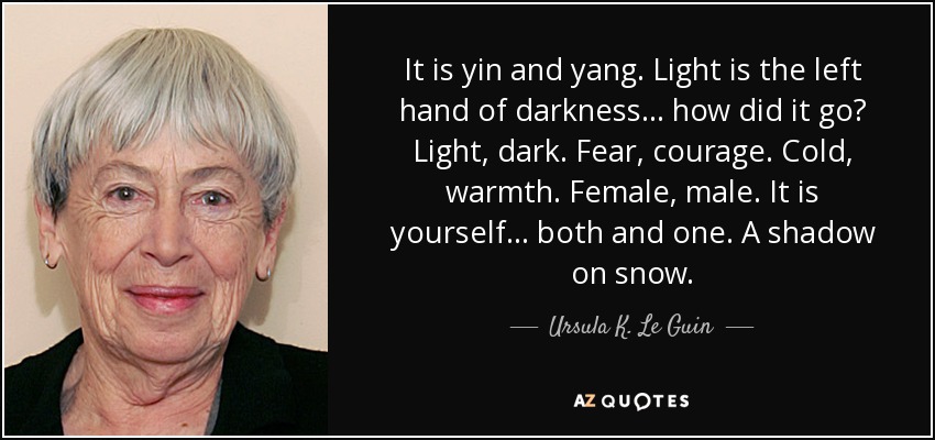It is yin and yang. Light is the left hand of darkness ... how did it go? Light, dark. Fear, courage. Cold, warmth. Female, male. It is yourself ... both and one. A shadow on snow. - Ursula K. Le Guin
