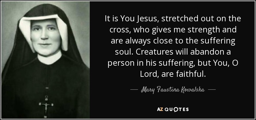 It is You Jesus, stretched out on the cross, who gives me strength and are always close to the suffering soul. Creatures will abandon a person in his suffering, but You, O Lord, are faithful. - Mary Faustina Kowalska