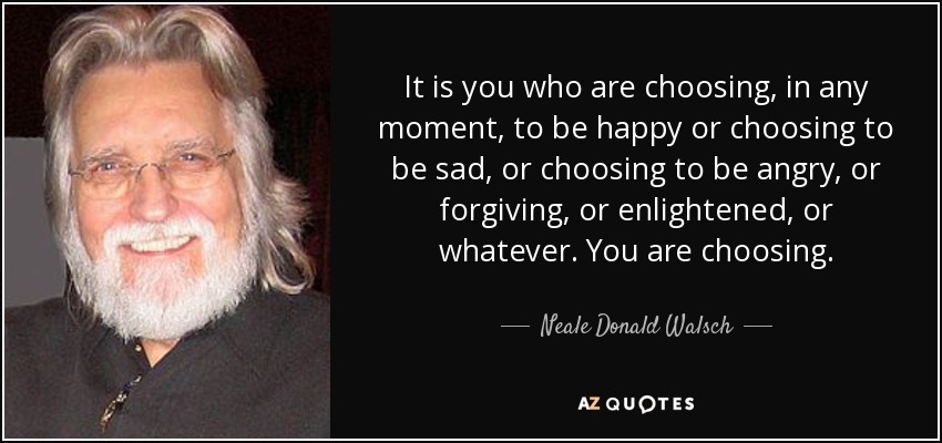 It is you who are choosing, in any moment, to be happy or choosing to be sad, or choosing to be angry, or forgiving, or enlightened, or whatever. You are choosing. - Neale Donald Walsch