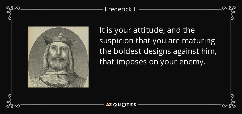 It is your attitude, and the suspicion that you are maturing the boldest designs against him, that imposes on your enemy. - Frederick II, Holy Roman Emperor