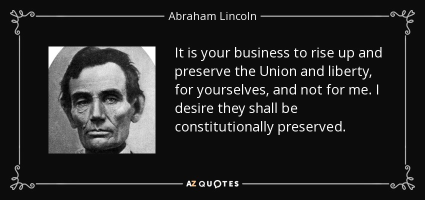It is your business to rise up and preserve the Union and liberty, for yourselves, and not for me. I desire they shall be constitutionally preserved. - Abraham Lincoln