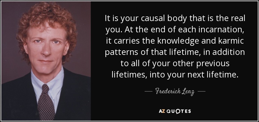 It is your causal body that is the real you. At the end of each incarnation, it carries the knowledge and karmic patterns of that lifetime, in addition to all of your other previous lifetimes, into your next lifetime. - Frederick Lenz