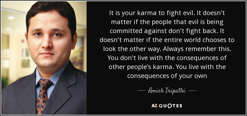 It is your karma to fight evil. It doesn't matter if the people that evil is being committed against don't fight back. It doesn't matter if the entire world chooses to look the other way. Always remember this. You don't live with the consequences of other people's karma. You live with the consequences of your own - Amish Tripathi