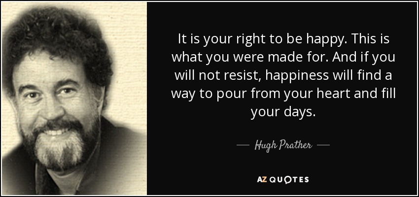 It is your right to be happy. This is what you were made for. And if you will not resist, happiness will find a way to pour from your heart and fill your days. - Hugh Prather